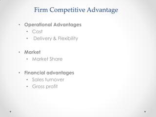 Firm Competitive Advantage
• Operational Advantages
• Cost
• Delivery & Flexibility
• Market
• Market Share
• Financial advantages
• Sales turnover
• Gross profit
 