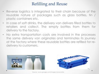 Refilling and Reuse
• Reverse logistics is integrated to their chain because of the
reusable nature of packages such as glass bottles, tin /
plastic containers etc.
• In case of soft drinks, the delivery van delivers filled bottles to
retailers and collect. The empty bottles from them for
delivery to the factory.
• No extra transportation costs are involved in the processes
the same delivery van originates and terminates its journey
at the factory where these reusable bottles are refilled for re-
delivery to customers.
Source –www.google.com/images /amulcrates
 