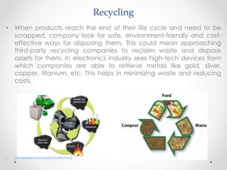 Recycling
• When products reach the end of their life cycle and need to be
scrapped, company look for safe, environment-friendly and cost-
effective ways for disposing them. This could mean approaching
third-party recycling companies to reclaim waste and dispose
assets for them. In electronics industry sees high-tech devices from
which companies are able to retrieve metals like gold, silver,
copper, titanium, etc. This helps in minimizing waste and reducing
costs.
• www.google.com/Images/Foodrecycling
 