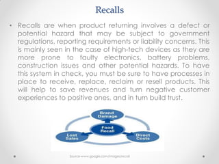 Recalls
• Recalls are when product returning involves a defect or
potential hazard that may be subject to government
regulations, reporting requirements or liability concerns. This
is mainly seen in the case of high-tech devices as they are
more prone to faulty electronics, battery problems,
construction issues and other potential hazards. To have
this system in check, you must be sure to have processes in
place to receive, replace, reclaim or resell products. This
will help to save revenues and turn negative customer
experiences to positive ones, and in turn build trust.
Source-www.google.com/images/recall
 