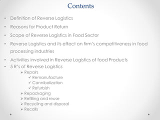 Contents
• Definition of Reverse Logistics
• Reasons for Product Return
• Scope of Reverse Logistics in Food Sector
• Reverse Logistics and its effect on firm’s competitiveness in food
processing industries
• Activities involved in Reverse Logistics of food Products
• 5 R’s of Reverse Logistics
 Repairs
 Remanufacture
 Cannibalization
 Refurbish
 Repackaging
 Refilling and reuse
 Recycling and disposal
 Recalls
 
