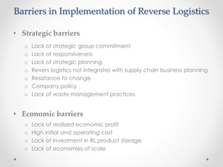 Barriers in Implementation of Reverse Logistics
• Strategic barriers
o Lack of strategic group commitment
o Lack of responsiveness
o Lack of strategic planning
o Revers logistics not integrates with supply chain business planning
o Resistance to change
o Company policy
o Lack of waste management practices
• Economic barriers
o Lack of realized economic profit
o High initial and operating cost
o Lack of investment in RL product storage
o Lack of economies of scale
 