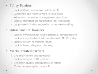 • Policy Barriers
o Lack of Govt. supportive policies on RL
o Customers are not Informed to take back
o Wide informal waste management practices
o Lack of standard green practices for Recycling
o Loop holes in Indian regulation on waste handling
• Infrastructural barriers
o Lack of infrastructural facility (storage, transportation)
o Lack of coordination/collaboration with 3PL Provider
o Lack of system to monitor return
o Lack of forecasting and planning
• Market related barriers
o Uncertain return and demand
o Lack of support of SC partners
o Uncertain quality and quantity of return
o Customer perception about RL
 