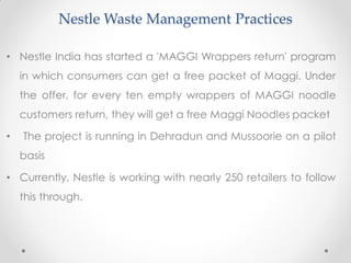 Nestle Waste Management Practices
• Nestle India has started a 'MAGGI Wrappers return' program
in which consumers can get a free packet of Maggi. Under
the offer, for every ten empty wrappers of MAGGI noodle
customers return, they will get a free Maggi Noodles packet
• The project is running in Dehradun and Mussoorie on a pilot
basis
• Currently, Nestle is working with nearly 250 retailers to follow
this through.
 