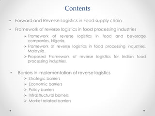 Contents
• Forward and Reverse Logistics in Food supply chain
• Framework of reverse logistics in food processing industries
 Framework of reverse logistics in food and beverage
companies, Nigeria.
 Framework of reverse logistics in food processing industries,
Malaysia.
 Proposed Framework of reverse logistics for Indian food
processing industries.
• Barriers in implementation of reverse logistics
 Strategic barriers
 Economic barriers
 Policy barriers
 Infrastructural barriers
 Market related barriers
 