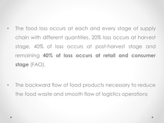 • The food loss occurs at each and every stage of supply
chain with different quantities. 20% loss occurs at harvest
stage, 40% of loss occurs at post-harvest stage and
remaining 40% of loss occurs at retail and consumer
stage (FAO).
• The backward flow of food products necessary to reduce
the food waste and smooth flow of logistics operations
 