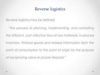 Reverse logistics
Reverse logistics may be defined
“The process of planning, implementing, and controlling
the efficient, cost effective flow of raw materials, in-process
inventory, finished goods and related information from the
point of consumption to the point of origin for the purpose
of recapturing value or proper disposal.”
 