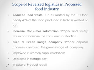Scope of Reversed logistics in Processed
food industry
• Reduced food waste: It is estimated by the UN that
nearly 40% of the food produced in India is wasted or
lost.
• Increase Consumer Satisfaction :Proper and timely
return can increase the consumer satisfaction
• Build of Green image company :Proper disposal
channels can build the green image of company.
• Improved customer/ supplier relations
• Decrease in storage cost
• In case of Product recall
 