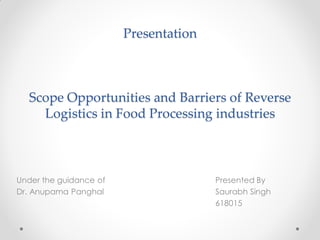Presentation
Scope Opportunities and Barriers of Reverse
Logistics in Food Processing industries
Under the guidance of Presented By
Dr. Anupama Panghal Saurabh Singh
618015
 