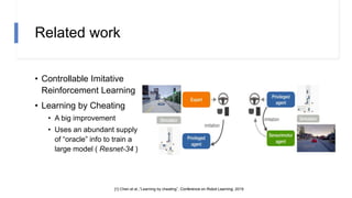 Related work
• Controllable Imitative
Reinforcement Learning
• Learning by Cheating
• A big improvement
• Uses an abundant supply
of “oracle” info to train a
large model ( Resnet-34 )
[1] Chen et al.,“Learning by cheating”, Conference on Robot Learning, 2019
 