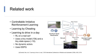 Related work
• Controllable Imitative
Reinforcement Learning
• Learning by Cheating
• Learning to drive in a day
• RL on a real car!
• Uses a tiny model (10k) and a
tiny state space (~10).
• No dynamic actors
• Uses DDPG
[4] Kendall, Alex, et al. "Learning to drive in a day." 2019 International Conference on Robotics and Automation (ICRA). IEEE, 2019.
 