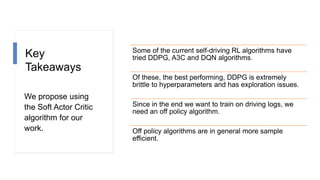 Key
Takeaways
We propose using
the Soft Actor Critic
algorithm for our
work.
Some of the current self-driving RL algorithms have
tried DDPG, A3C and DQN algorithms.
Of these, the best performing, DDPG is extremely
brittle to hyperparameters and has exploration issues.
Since in the end we want to train on driving logs, we
need an off policy algorithm.
Off policy algorithms are in general more sample
efficient.
 