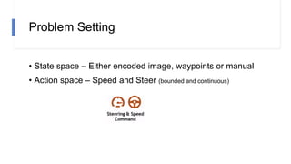 Problem Setting
• State space – Either encoded image, waypoints or manual
• Action space – Speed and Steer (bounded and continuous)
 
