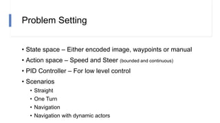 Problem Setting
• State space – Either encoded image, waypoints or manual
• Action space – Speed and Steer (bounded and continuous)
• PID Controller – For low level control
• Scenarios
• Straight
• One Turn
• Navigation
• Navigation with dynamic actors
 
