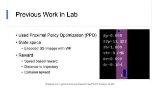 Previous Work in Lab
• Used Proximal Policy Optimization (PPO)
• State space
• Encoded SS Images with WP
• Reward
• Speed based reward
• Distance to trajectory
• Collision reward
[5] Agarwal, et al. “Learning to Drive using Waypoints“, NeurIPS 2019 Workshop – ML4AD
 