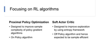Focusing on RL algorithms
Proximal Policy Optimization
• Designed to improve sample
complexity of policy gradient
algorithms
• On Policy algorithm
Soft Actor Critic
• Designed to improve exploration
by using entropy framework
• Off Policy algorithm and hence
expected to be sample efficient
 
