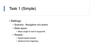 Task 1 (Simple)
• Settings:
• Scenario : Navigation w/o actors
• State space :
• Mean angle to next 5 waypoints
• Reward :
• Speed based reward
• Distance from trajectory
 