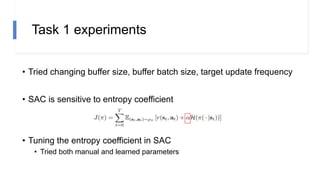 Task 1 experiments
• Tried changing buffer size, buffer batch size, target update frequency
• SAC is sensitive to entropy coefficient
• Tuning the entropy coefficient in SAC
• Tried both manual and learned parameters
 