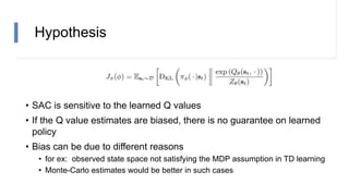 Hypothesis
• SAC is sensitive to the learned Q values
• If the Q value estimates are biased, there is no guarantee on learned
policy
• Bias can be due to different reasons
• for ex: observed state space not satisfying the MDP assumption in TD learning
• Monte-Carlo estimates would be better in such cases
 
