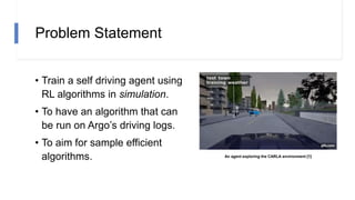 Problem Statement
• Train a self driving agent using
RL algorithms in simulation.
• To have an algorithm that can
be run on Argo’s driving logs.
• To aim for sample efficient
algorithms. An agent exploring the CARLA environment [1]
 