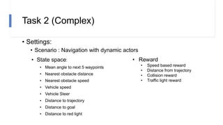 Task 2 (Complex)
• Settings:
• Scenario : Navigation with dynamic actors
• State space:
• Mean angle to next 5 waypoints
• Nearest obstacle distance
• Nearest obstacle speed
• Vehicle speed
• Vehicle Steer
• Distance to trajectory
• Distance to goal
• Distance to red light
• Reward
• Speed based reward
• Distance from trajectory
• Collision reward
• Traffic light reward
 