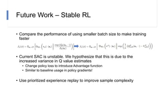 Future Work – Stable RL
• Compare the performance of using smaller batch size to make training
faster
• Current SAC is unstable. We hypothesize that this is due to the
increased variance in Q value estimates
• Change policy loss to introduce Advantage function
• Similar to baseline usage in policy gradients!
• Use prioritized experience replay to improve sample complexity
 