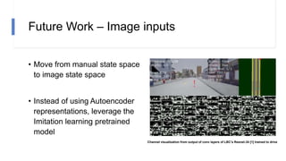 Future Work – Image inputs
• Move from manual state space
to image state space
• Instead of using Autoencoder
representations, leverage the
Imitation learning pretrained
model
Channel visualization from output of conv layers of LBC’s Resnet-34 [1] trained to drive
 