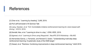 References
[1] Chen et al., “Learning by cheating”, CoRL 2019.
[2] Prof Jeff Schneider’s RI Seminar Talk
[3] Liang, Xiaodan, et al. "Cirl: Controllable imitative reinforcement learning for vision-based self-
driving.“, ECCV, 2018.
[4] Kendall, Alex, et al. "Learning to drive in a day.“, ICRA, IEEE, 2019.
[5] Agarwal, et al. “Learning to Drive using Waypoints“, NeurIPS 2019 Workshop – ML4AD
[6] Hernandez-Garcia, J. Fernando, and Richard S. Sutton. "Understanding multi-step deep
reinforcement learning: A systematic study of the DQN target.“
[7] Hessel, et al. "Rainbow: Combining improvements in deep reinforcement learning." AAAI 2018.
 