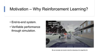 Motivation – Why Reinforcement Learning?
• End-to-end system.
• Verifiable performance
through simulation.
We can simulate rare events to test the robustness of an algorithm [1]
 
