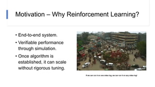 Motivation – Why Reinforcement Learning?
• End-to-end system.
• Verifiable performance
through simulation.
• Once algorithm is
established, it can scale
without rigorous tuning.
If we can run it on one video log, we can run it on any video log!
 