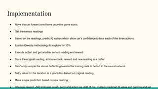 Implementation
● Move the car forward one frame once the game starts.
● Get the sensor readings
● Based on the readings, predict Q values which show car’s confidence to take each of the three actions.
● Epsilon Greedy methodology to explore for 10%
● Execute action and get another sensor reading and reward
● Store the original reading, action we took, reward and new reading in a buffer
● Randomly sample the above buffer to generate the training data to be fed to the neural network
● Set y value for the iteration to a prediction based on original reading
● Make a new prediction based on new reading
● Observe reward, -500 indicates crash, set y and action as -500. If not, multiply predicted Q value and gamma and set
 