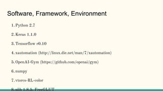 Software, Framework, Environment
1.Python 2.7
2.Keras 1.1.0
3.Tensorflow r0.10
4.xautomation (http://linux.die.net/man/7/xautomation)
5.OpenAI-Gym (https://github.com/openai/gym)
6.numpy
7.vtorcs-RL-color
8.plib 1.8.5, FreeGLUT
 