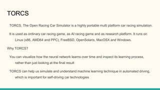 TORCS
TORCS, The Open Racing Car Simulator is a highly portable multi platform car racing simulation.
It is used as ordinary car racing game, as AI racing game and as research platform. It runs on
Linux (x86, AMD64 and PPC), FreeBSD, OpenSolaris, MacOSX and Windows.
Why TORCS?
You can visualize how the neural network learns over time and inspect its learning process,
rather than just looking at the final result
TORCS can help us simulate and understand machine learning technique in automated driving,
which is important for self-driving car technologies
 