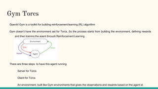 Gym Torcs
OpenAI Gym is a toolkit for building reinforcement learning (RL) algorithm
Gym doesn’t have the environment set for Torcs. So the process starts from building the environment, defining rewards
and then training the agent through Reinforcement Learning
There are three steps to have this agent running.
Server for Torcs
Client for Torcs
An environment, built like Gym environments that gives the observations and rewards based on the agent st.
 