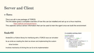 Server and Client
v-Torcs
This is an all in one package of TORCS.
The link below gives a complete overview of how this can be installed and set up on a linux machine.
https://github.com/giuse/vtorcs
This captures various sensor information that can be used to train the agent once we build the environment
SnakeOil
SnakeOil is a Python library for interfacing with a TORCS race car simulator
Its as simle as creating the client as shown and implementing the custom
drive function
Involves mechanics of driving the car & not its implementation
 