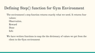 Defining Step() function for Gym Environment
The environment's step function returns exactly what we need. It returns four
values:
Observation.
Reward
Done
Info
We have written functions to map the the dictionary of values we get from the
client to the Gym environment
 