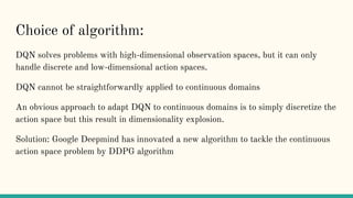 Choice of algorithm:
DQN solves problems with high-dimensional observation spaces, but it can only
handle discrete and low-dimensional action spaces.
DQN cannot be straightforwardly applied to continuous domains
An obvious approach to adapt DQN to continuous domains is to simply discretize the
action space but this result in dimensionality explosion.
Solution: Google Deepmind has innovated a new algorithm to tackle the continuous
action space problem by DDPG algorithm
 