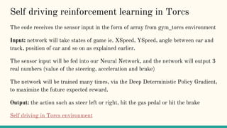 Self driving reinforcement learning in Torcs
The code receives the sensor input in the form of array from gym_torcs environment
Input: network will take states of game ie. XSpeed, YSpeed, angle between car and
track, position of car and so on as explained earlier.
The sensor input will be fed into our Neural Network, and the network will output 3
real numbers (value of the steering, acceleration and brake)
The network will be trained many times, via the Deep Deterministic Policy Gradient,
to maximize the future expected reward.
Output: the action such as steer left or right, hit the gas pedal or hit the brake
Self driving in Torcs environment
 