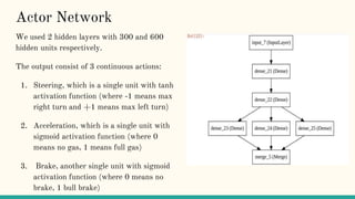 Actor Network
We used 2 hidden layers with 300 and 600
hidden units respectively.
The output consist of 3 continuous actions:
1. Steering, which is a single unit with tanh
activation function (where -1 means max
right turn and +1 means max left turn)
2. Acceleration, which is a single unit with
sigmoid activation function (where 0
means no gas, 1 means full gas)
3. Brake, another single unit with sigmoid
activation function (where 0 means no
brake, 1 bull brake)
 