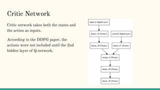 Critic Network
Critic network takes both the states and
the action as inputs.
According to the DDPG paper, the
actions were not included until the 2nd
hidden layer of Q-network.
 