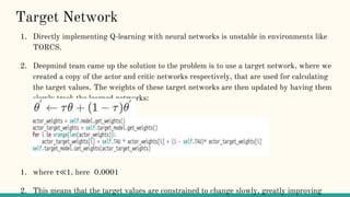 Target Network
1. Directly implementing Q-learning with neural networks is unstable in environments like
TORCS.
2. Deepmind team came up the solution to the problem is to use a target network, where we
created a copy of the actor and critic networks respectively, that are used for calculating
the target values. The weights of these target networks are then updated by having them
slowly track the learned networks:
1. where τ≪1, here 0.0001
2. This means that the target values are constrained to change slowly, greatly improving
 