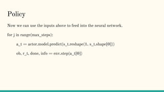 Policy
Now we can use the inputs above to feed into the neural network.
for j in range(max_steps):
a_t = actor.model.predict(s_t.reshape(1, s_t.shape[0]))
ob, r_t, done, info = env.step(a_t[0])
 
