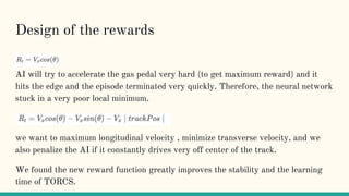 Design of the rewards
AI will try to accelerate the gas pedal very hard (to get maximum reward) and it
hits the edge and the episode terminated very quickly. Therefore, the neural network
stuck in a very poor local minimum.
we want to maximum longitudinal velocity , minimize transverse velocity, and we
also penalize the AI if it constantly drives very off center of the track.
We found the new reward function greatly improves the stability and the learning
time of TORCS.
 