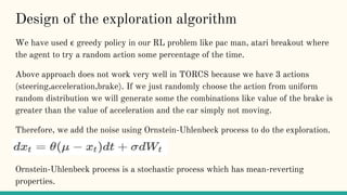 Design of the exploration algorithm
We have used ϵ greedy policy in our RL problem like pac man, atari breakout where
the agent to try a random action some percentage of the time.
Above approach does not work very well in TORCS because we have 3 actions
(steering,acceleration,brake). If we just randomly choose the action from uniform
random distribution we will generate some the combinations like value of the brake is
greater than the value of acceleration and the car simply not moving.
Therefore, we add the noise using Ornstein-Uhlenbeck process to do the exploration.
Ornstein-Uhlenbeck process is a stochastic process which has mean-reverting
properties.
 