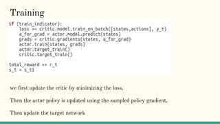 Training
we first update the critic by minimizing the loss,
Then the actor policy is updated using the sampled policy gradient,
Then update the target network
 