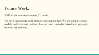 Future Work:
Build all the modules to deploy RL model.
We have successfully build obstacle detection module, We are aiming to build
module to detect exact position of car on road, road edge detection to get angle
between car and road.
 
