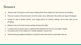 Sensors
● Sensors used in this game is a set of sonar readings which returns distance for each sonar we are simulating.
● There are 3 sonars in this environment, one at the center, one on either side of the center at an angle of 45 degrees.
● Instead of a grid of boolean sensors, sonar reading returns “N” distance readings, one for each sonar we are
simulating
● Distance is the count of first non-zero readings starting at the object
● In simple words, the sensor input is a reading of three distances from the car to any object it detects.
● At any given point in time, distance of 1 indicates obstacle in vicinity of car.
● These sensors get updated and distance computed for every frame with the current state of the car.
 