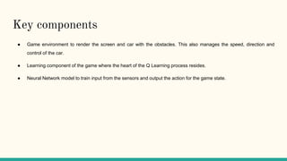 Key components
● Game environment to render the screen and car with the obstacles. This also manages the speed, direction and
control of the car.
● Learning component of the game where the heart of the Q Learning process resides.
● Neural Network model to train input from the sensors and output the action for the game state.
 