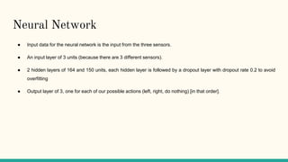 Neural Network
● Input data for the neural network is the input from the three sensors.
● An input layer of 3 units (because there are 3 different sensors).
● 2 hidden layers of 164 and 150 units, each hidden layer is followed by a dropout layer with dropout rate 0.2 to avoid
overfitting
● Output layer of 3, one for each of our possible actions (left, right, do nothing) [in that order].
 