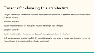Reasons for choosing this architecture
Google’s DeepMind for Atari explains in detail the advantages of this architecture as opposed to a traditional architecture for
Q learning problems.
Traditional approach:
Input is the state and action and the output is the value of that single state action pair.
DeepMind approach:
Input is the state and the output is separate Q values for each possible action in its output layer.
In Q learning we need to get the maxQ(S’, A’), max of Q values for every action in the new state. Instead of running the
network forward for every action, just run it forward once instead.
 